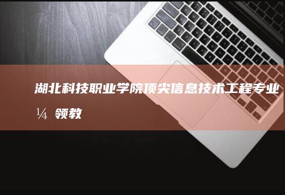 湖北科技职业学院：顶尖信息技术工程专业引领教育创新